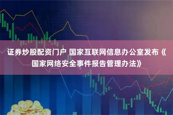 证券炒股配资门户 国家互联网信息办公室发布《国家网络安全事件报告管理办法》