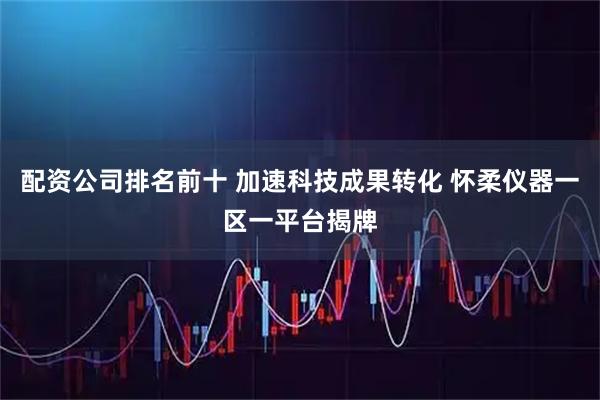 配资公司排名前十 加速科技成果转化 怀柔仪器一区一平台揭牌