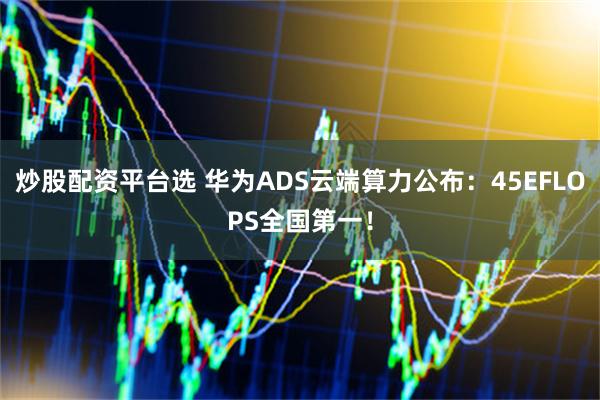 炒股配资平台选 华为ADS云端算力公布：45EFLOPS全国第一！
