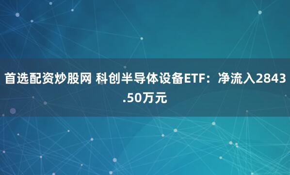 首选配资炒股网 科创半导体设备ETF:净流入2843.50万元