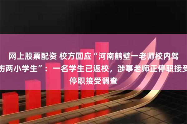 网上股票配资 校方回应“河南鹤壁一老师校内驾车撞伤两小学生”：一名学生已返校，涉事老师正停职接受调查