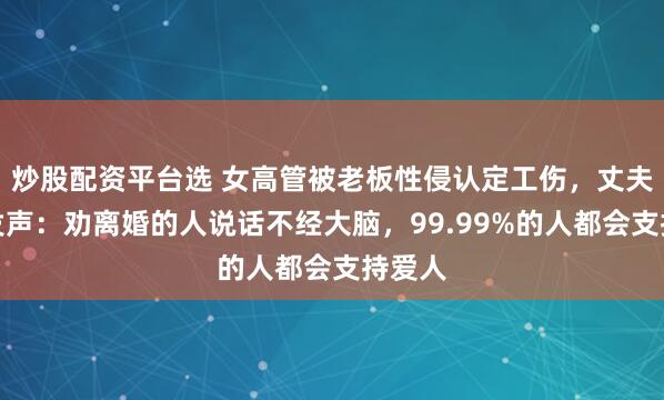 炒股配资平台选 女高管被老板性侵认定工伤，丈夫出镜发声：劝离婚的人说话不经大脑，99.99%的人都会支持爱人