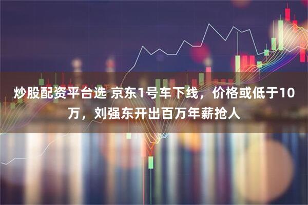 炒股配资平台选 京东1号车下线，价格或低于10万，刘强东开出百万年薪抢人