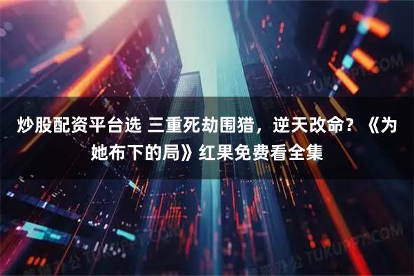 炒股配资平台选 三重死劫围猎，逆天改命？《为她布下的局》红果免费看全集