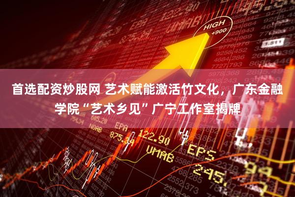 首选配资炒股网 艺术赋能激活竹文化，广东金融学院“艺术乡见”广宁工作室揭牌