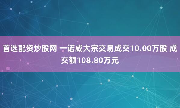 首选配资炒股网 一诺威大宗交易成交10.00万股 成交额108.80万元