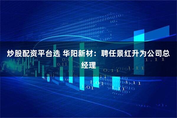 炒股配资平台选 华阳新材：聘任景红升为公司总经理
