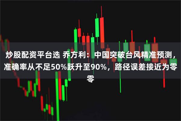 炒股配资平台选 乔方利：中国突破台风精准预测，准确率从不足50%跃升至90%，路径误差接近为零