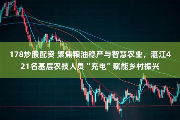 178炒股配资 聚焦粮油稳产与智慧农业，湛江421名基层农技人员“充电”赋能乡村振兴