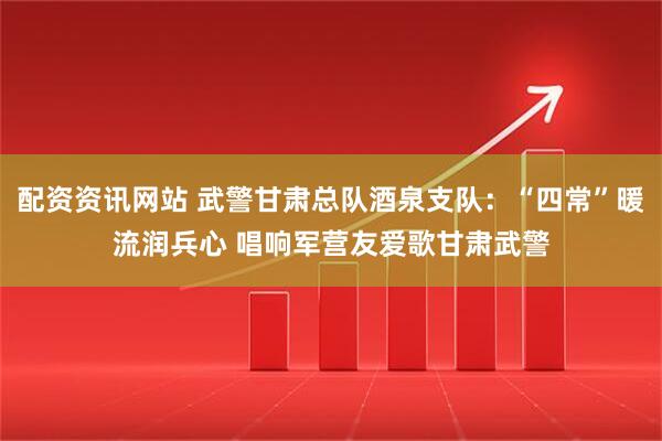 配资资讯网站 武警甘肃总队酒泉支队：“四常”暖流润兵心 唱响军营友爱歌甘肃武警