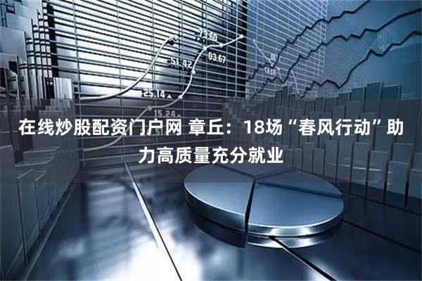 在线炒股配资门户网 章丘:18场“春风行动”助力高质量充分就业