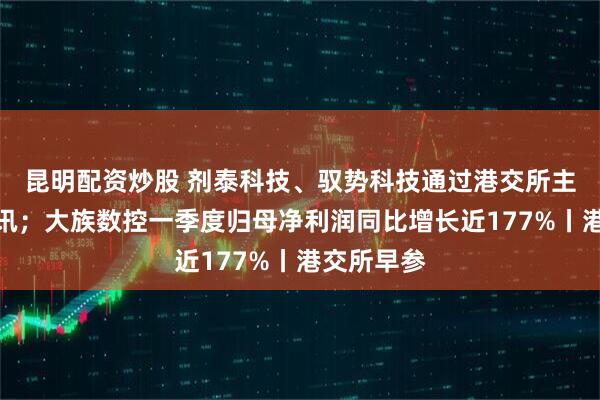 昆明配资炒股 剂泰科技、驭势科技通过港交所主板上市聆讯；大族数控一季度归母净利润同比增长近177%丨港交所早参