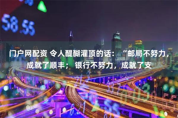 门户网配资 令人醍醐灌顶的话： “邮局不努力，成就了顺丰； 银行不努力，成就了支