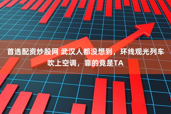 首选配资炒股网 武汉人都没想到，环线观光列车吹上空调，靠的竟是TA