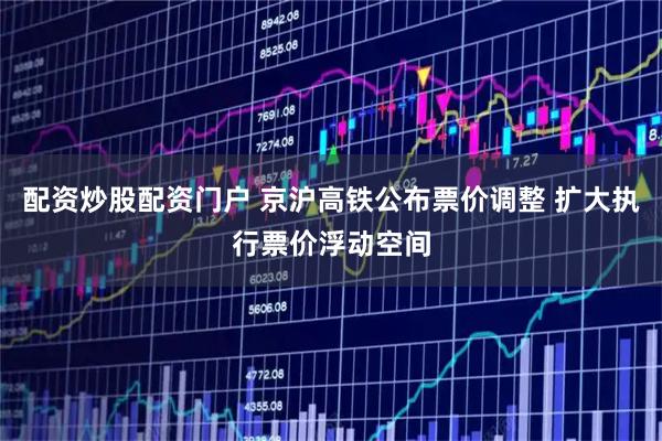 配资炒股配资门户 京沪高铁公布票价调整 扩大执行票价浮动空间