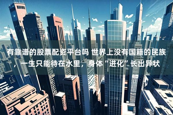 有靠谱的股票配资平台吗 世界上没有国籍的民族，一生只能待在水里，身体“进化”长出异状