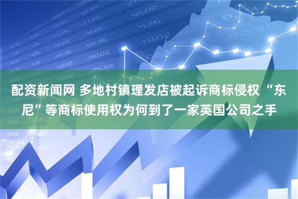 配资新闻网 多地村镇理发店被起诉商标侵权 “东尼”等商标使用权为何到了一家英国公司之手