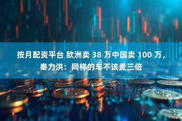 按月配资平台 欧洲卖 38 万中国卖 100 万，秦力洪：同样的车不该贵三倍