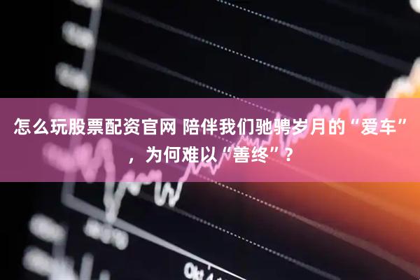 怎么玩股票配资官网 陪伴我们驰骋岁月的“爱车”，为何难以“善终”？