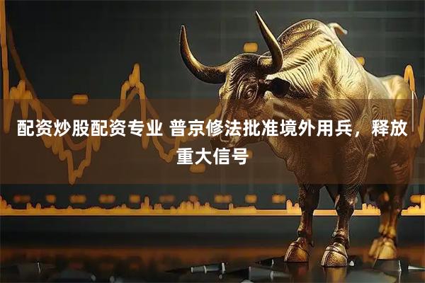 配资炒股配资专业 普京修法批准境外用兵，释放重大信号