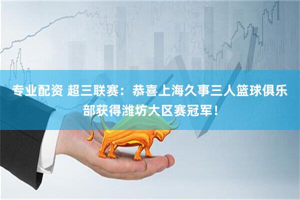 专业配资 超三联赛：恭喜上海久事三人篮球俱乐部获得潍坊大区赛冠军！