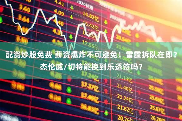 配资炒股免费 薪资爆炸不可避免!雷霆拆队在即?杰伦威/切特能换到乐透签吗?