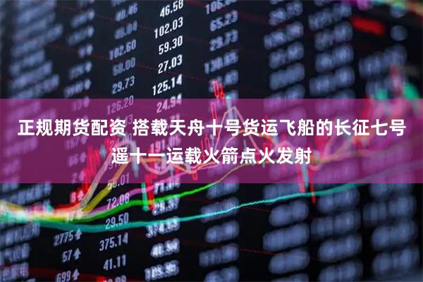 正规期货配资 搭载天舟十号货运飞船的长征七号遥十一运载火箭点火发射