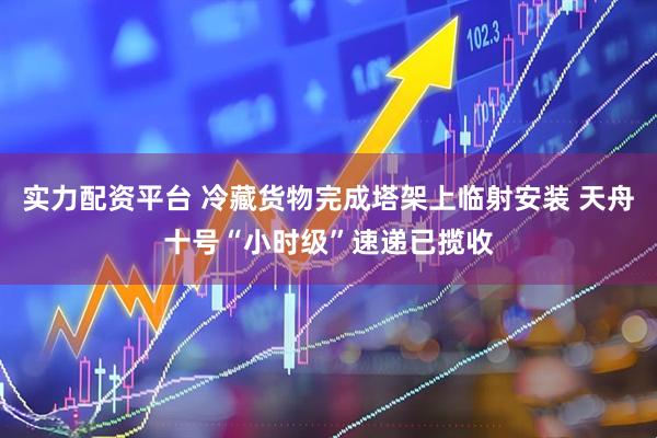 实力配资平台 冷藏货物完成塔架上临射安装 天舟十号“小时级”速递已揽收