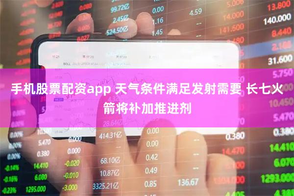 手机股票配资app 天气条件满足发射需要 长七火箭将补加推进剂