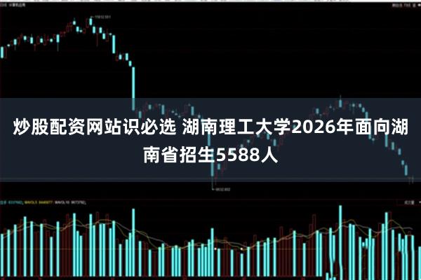 炒股配资网站识必选 湖南理工大学2026年面向湖南省招生5588人