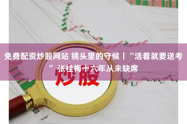 免费配资炒股网站 镜头里的守候丨“活着就要送考” 张桂梅十六年从未缺席